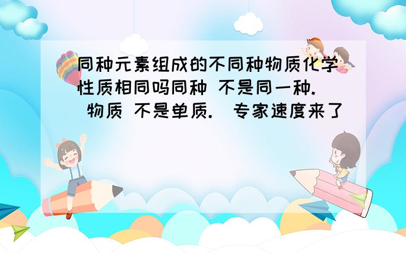 同种元素组成的不同种物质化学性质相同吗同种 不是同一种. 物质 不是单质.  专家速度来了