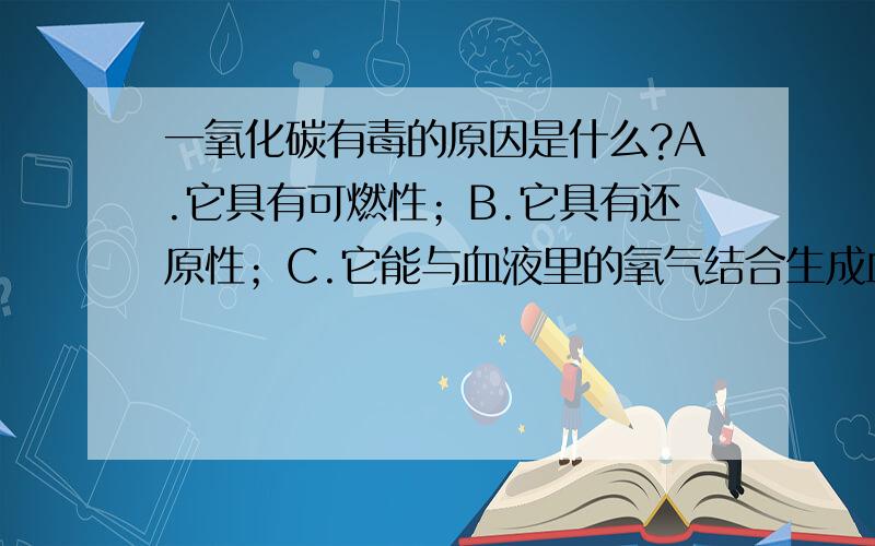 一氧化碳有毒的原因是什么?A.它具有可燃性；B.它具有还原性；C.它能与血液里的氧气结合生成血红蛋白；D.它能与血液里的血红蛋白结合,使血红蛋白不能很好的与氧气结合；还有、还有...说