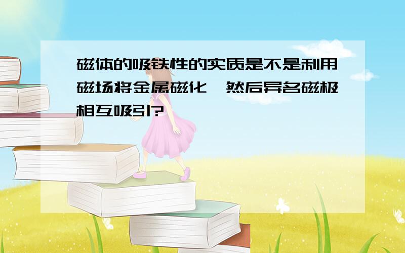 磁体的吸铁性的实质是不是利用磁场将金属磁化,然后异名磁极相互吸引?