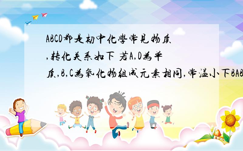 ABCD都是初中化学常见物质,转化关系如下 若A,D为单质,B,C为氧化物组成元素相同,常温小下BABCD都是初中化学常见物质,转化关系如下若A,D为单质,B,C为氧化物组成元素相同,常温小下BCD是气体,A为