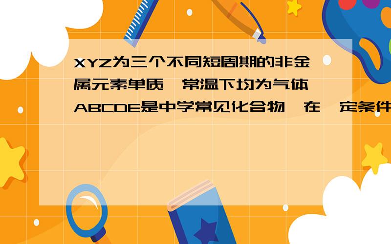 XYZ为三个不同短周期的非金属元素单质,常温下均为气体,ABCDE是中学常见化合物,在一定条件下反应