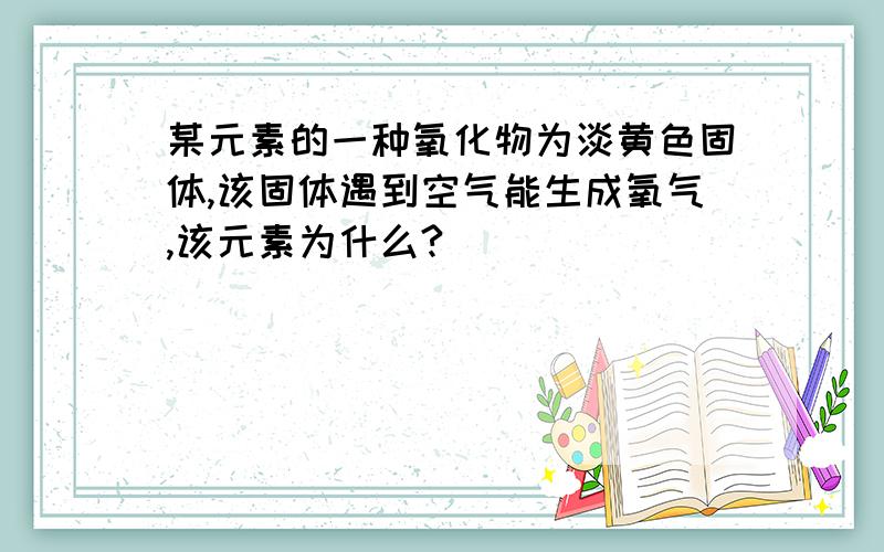 某元素的一种氧化物为淡黄色固体,该固体遇到空气能生成氧气,该元素为什么?