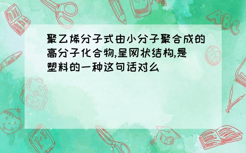 聚乙烯分子式由小分子聚合成的高分子化合物,呈网状结构,是塑料的一种这句话对么