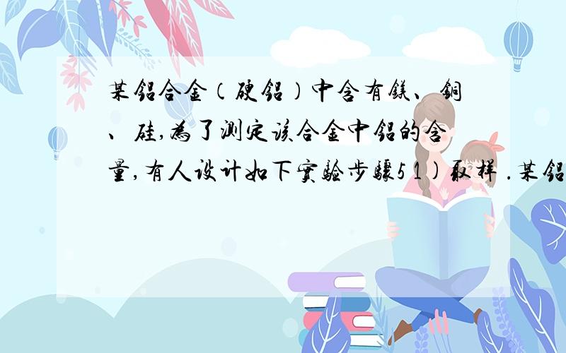 某铝合金（硬铝）中含有镁、铜、硅,为了测定该合金中铝的含量,有人设计如下实验步骤5 1)取样 .某铝合金（硬铝）中含有镁、铜、硅,为了测定该合金中铝的含量,有人设计如下实验步骤5 1)