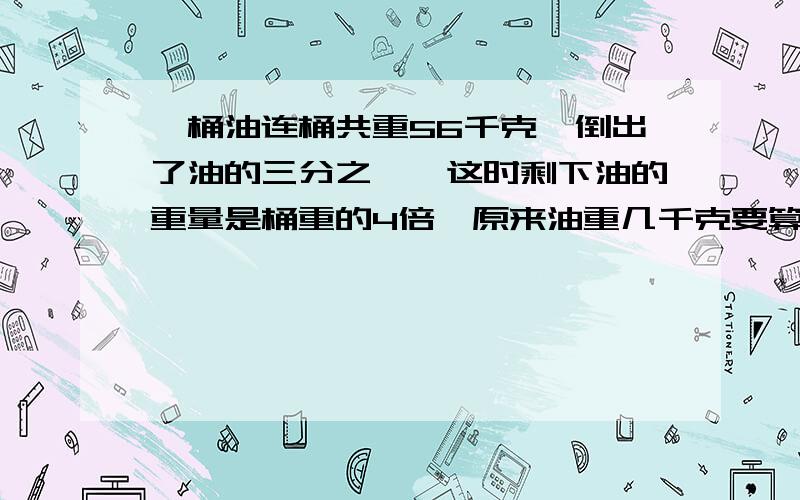 一桶油连桶共重56千克,倒出了油的三分之一,这时剩下油的重量是桶重的4倍,原来油重几千克要算式