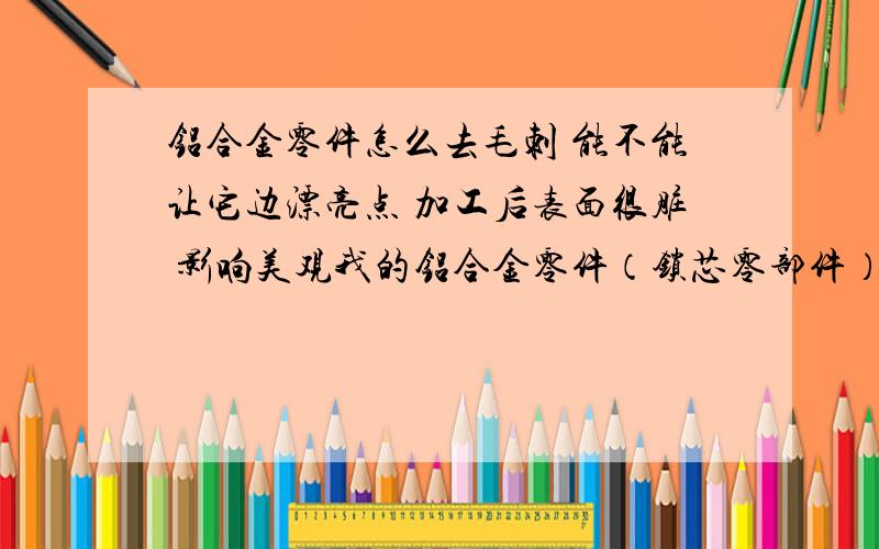 铝合金零件怎么去毛刺 能不能让它边漂亮点 加工后表面很脏 影响美观我的铝合金零件（锁芯零部件）有很多毛刺怎么办 而且加工出来后 表面比较脏 人工操作又费时又费力 不知道有什么好