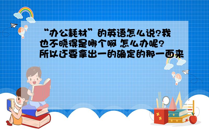 “办公耗材”的英语怎么说?我也不晓得是哪个啊 怎么办呢?所以还要拿出一的确定的那一面来