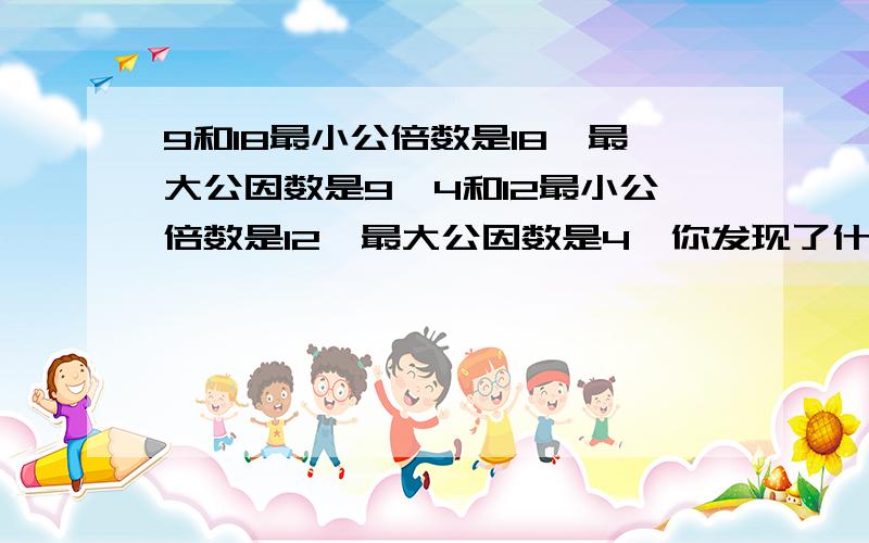 9和18最小公倍数是18,最大公因数是9,4和12最小公倍数是12,最大公因数是4,你发现了什么