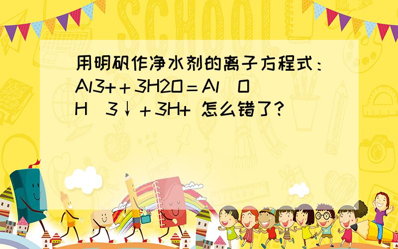 用明矾作净水剂的离子方程式：Al3+＋3H2O＝Al(OH)3↓＋3H+ 怎么错了?