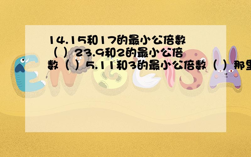 14.15和17的最小公倍数（ ）23.9和2的最小公倍数（ ）5.11和3的最小公倍数（ ）那里的14.15和17 14也要算进去的。别的也是。都要算进去