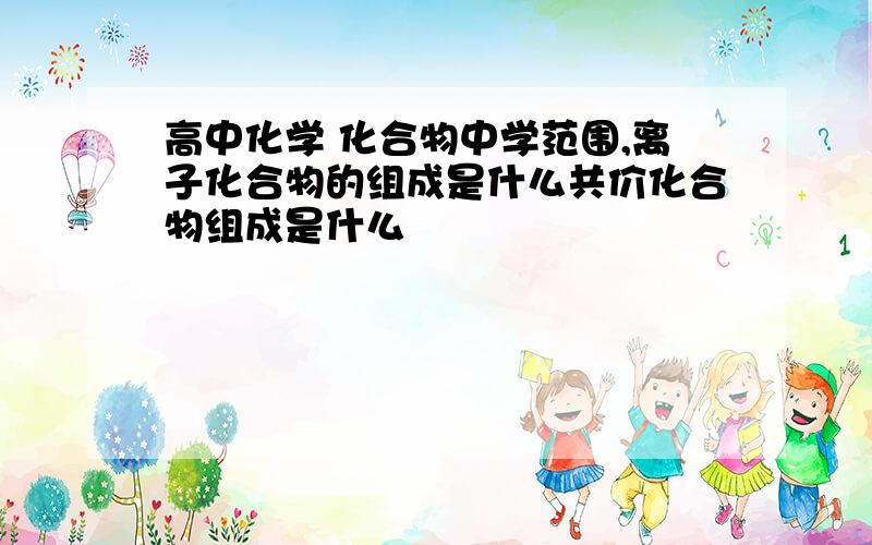 高中化学 化合物中学范围,离子化合物的组成是什么共价化合物组成是什么