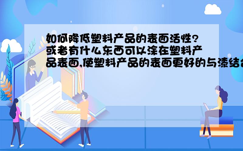 如何降低塑料产品的表面活性?或者有什么东西可以涂在塑料产品表面,使塑料产品的表面更好的与漆结合?我的产品是用丙烯（PP料）加玻璃钎维混制的板材,高温烘烤后进行压制的,压制出来后