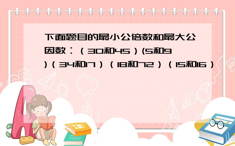 下面题目的最小公倍数和最大公因数：（30和45）(5和9)（34和17）（18和72）（15和16）