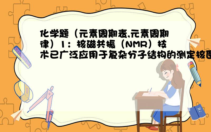 化学题（元素周期表,元素周期律）1：核磁共振（NMR）技术已广泛应用于复杂分子结构的测定核医学研究德国高科技领域.已知只有质子或中子数为奇数的原子核有NMR现象.试判断下例那组原子