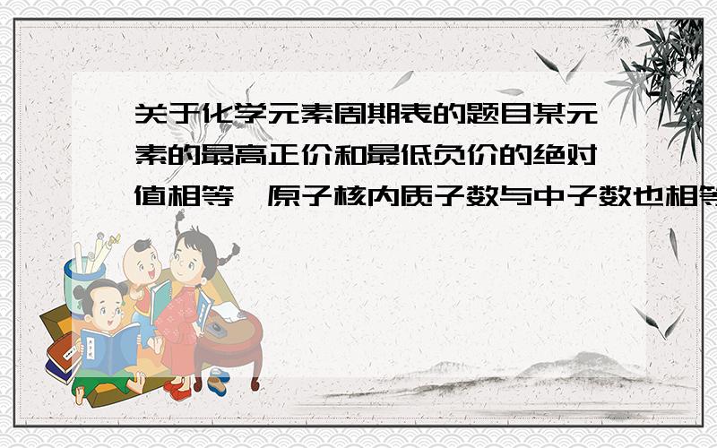 关于化学元素周期表的题目某元素的最高正价和最低负价的绝对值相等,原子核内质子数与中子数也相等,气态氢化物中该元素含量为87．5％,该元素是（ ）A,C B,N C,S D,CL麻烦把过程写出来.后面