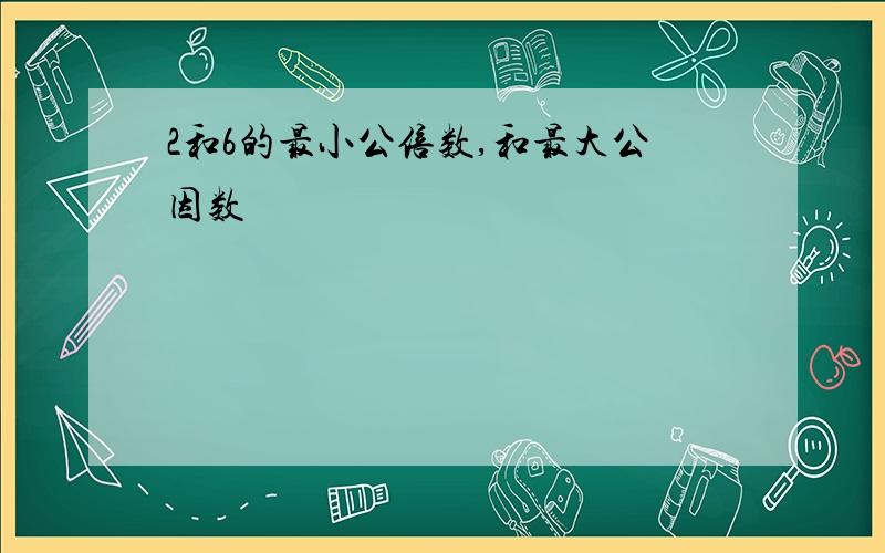 2和6的最小公倍数,和最大公因数