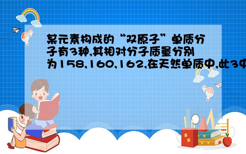 某元素构成的“双原子”单质分子有3种,其相对分子质量分别为158,160,162,在天然单质中,此3中单质的物质的量之比为1；2；1,下列正确的为A此元素有3中同位素B其中一种同位素质量数为80C其中