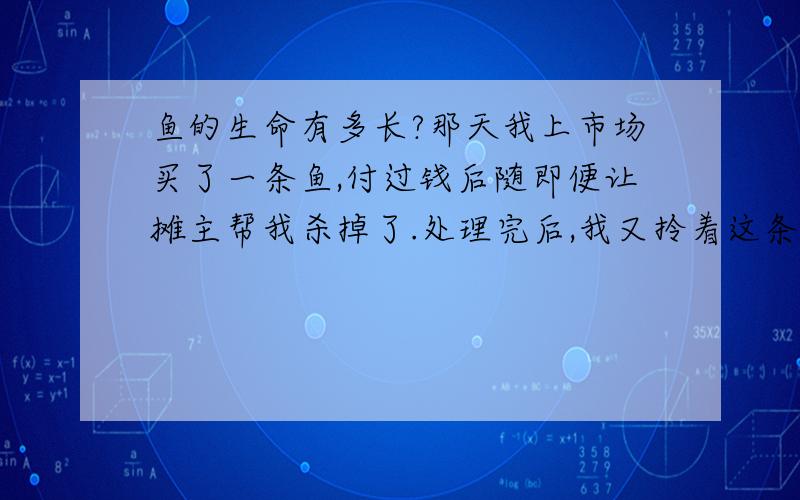 鱼的生命有多长?那天我上市场买了一条鱼,付过钱后随即便让摊主帮我杀掉了.处理完后,我又拎着这条已经被杀的鱼去买些别的菜.等弄完后我回到家准备做鱼时发现这条鱼居然还能动!我感到