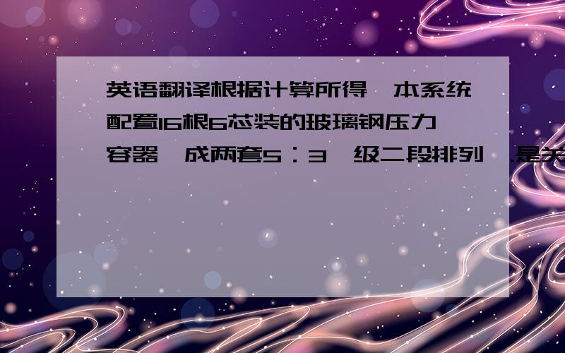 英语翻译根据计算所得,本系统配置16根6芯装的玻璃钢压力容器,成两套5：3一级二段排列,.是关于水处理玻璃钢压力容器的.