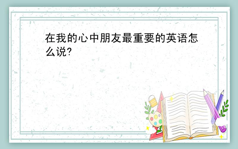 在我的心中朋友最重要的英语怎么说?