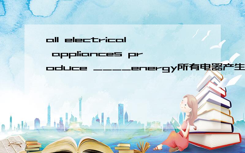 all electrical appliances produce ____energy所有电器产生什么能?