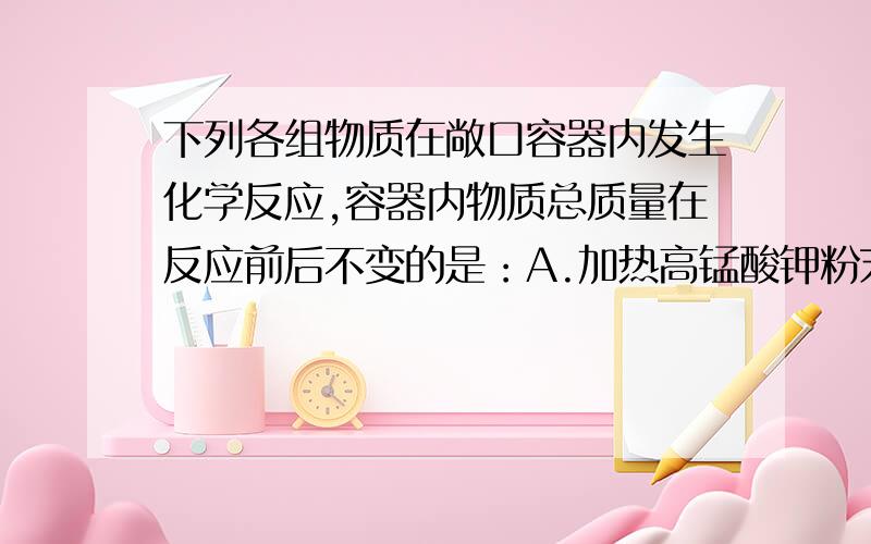 下列各组物质在敞口容器内发生化学反应,容器内物质总质量在反应前后不变的是：A.加热高锰酸钾粉末 B.将二氧化锰放入过氧化氢溶液中 C.在空气中加热铜粉 D.向硫酸铜溶液中加入铁钉A就不