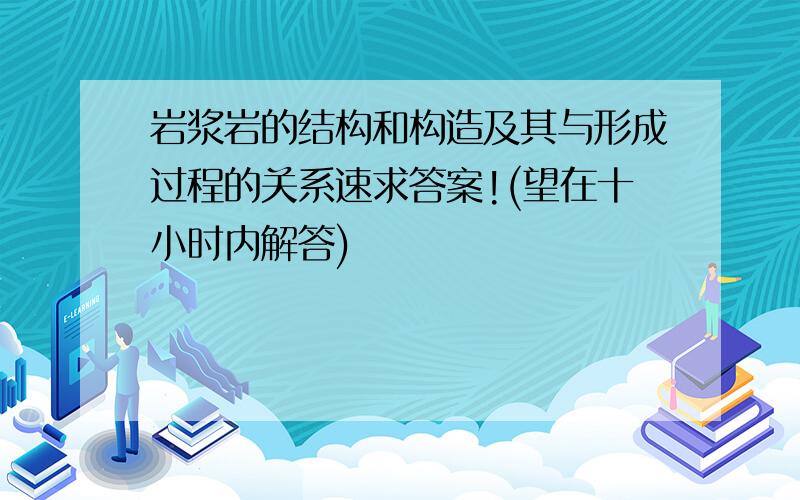 岩浆岩的结构和构造及其与形成过程的关系速求答案!(望在十小时内解答)