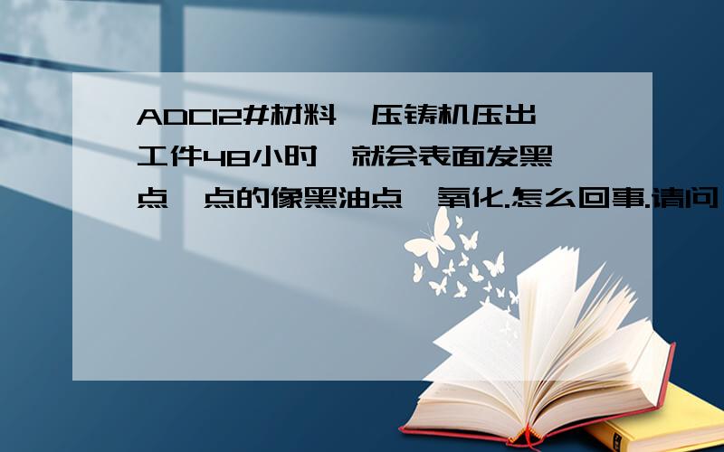 ADC12#材料,压铸机压出工件48小时,就会表面发黑一点一点的像黑油点,氧化.怎么回事.请问：与材料,离型剂,颗粒注射油,使用水,环境气候,那个关系最大,为什么?特别说明,使用材料为铝锭.工件防