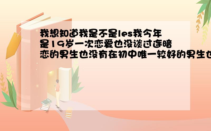 我想知道我是不是les我今年是19岁一次恋爱也没谈过连暗恋的男生也没有在初中唯一较好的男生也只是希望他当我哥哥上了中专几乎没跟男生讲过话反过来跟女生则是很好尤其是跟我的一个