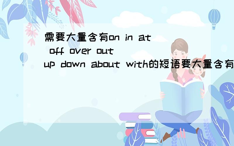 需要大量含有on in at off over out up down about with的短语要大量含有on in at off over out up down about with的短语如give up 放弃 turn on 打开..越多越好.请带上汉语意思``谢谢