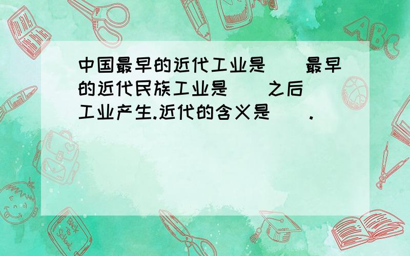 中国最早的近代工业是＿＿最早的近代民族工业是＿＿之后＿＿工业产生.近代的含义是＿＿.