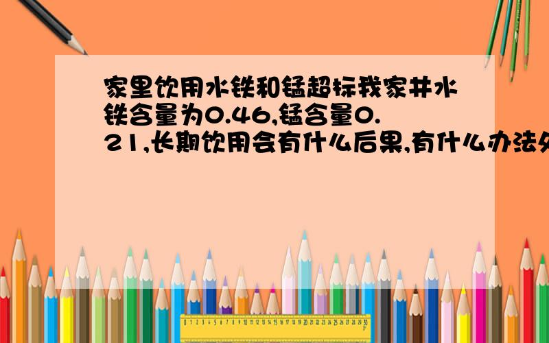 家里饮用水铁和锰超标我家井水铁含量为0.46,锰含量0.21,长期饮用会有什么后果,有什么办法处理