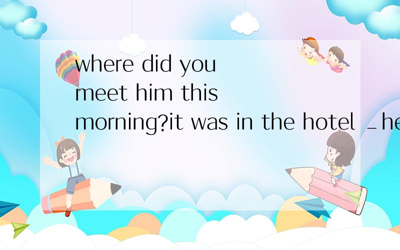 where did you meet him this morning?it was in the hotel ＿he stayed.A.that B.which ...where did you meet him this morning?it was in the hotel ＿he stayed.A.that B.which C.where D.when 为什么这不是个强调句!省略(it wasthat) 后 he stayed