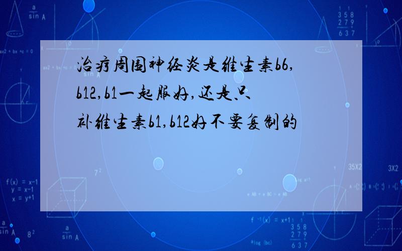 治疗周围神经炎是维生素b6,b12,b1一起服好,还是只补维生素b1,b12好不要复制的