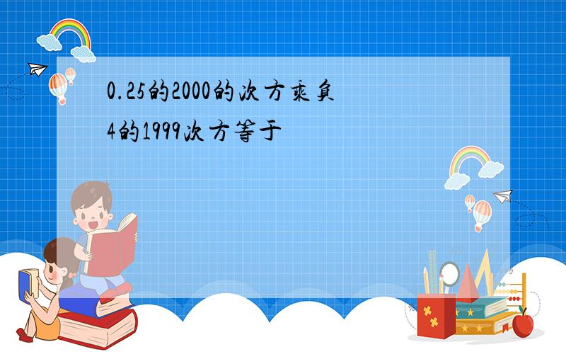 0.25的2000的次方乘负4的1999次方等于