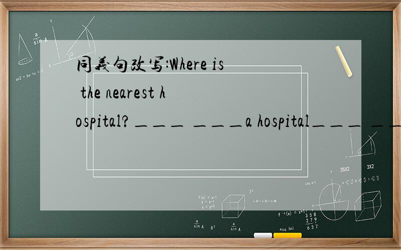 同义句改写:Where is the nearest hospital?＿＿＿ ＿＿＿a hospital＿＿＿ ＿＿＿?
