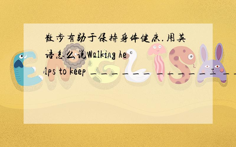 散步有助于保持身体健康.用英语怎么说Walking helps to keep ______ ______ ______.