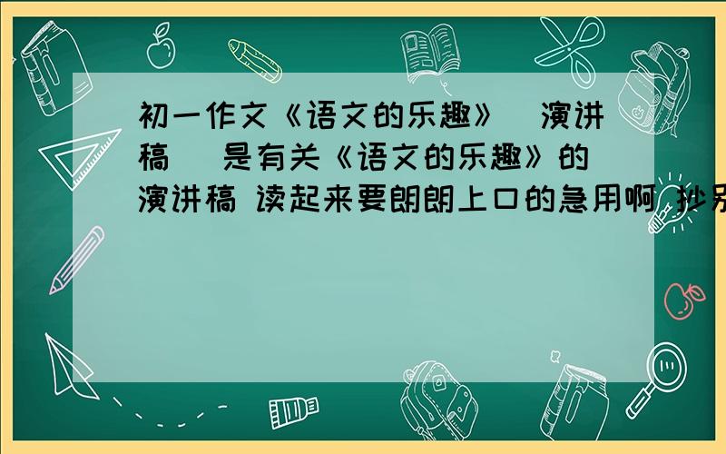 初一作文《语文的乐趣》（演讲稿） 是有关《语文的乐趣》的演讲稿 读起来要朗朗上口的急用啊 抄别人的答案的也行