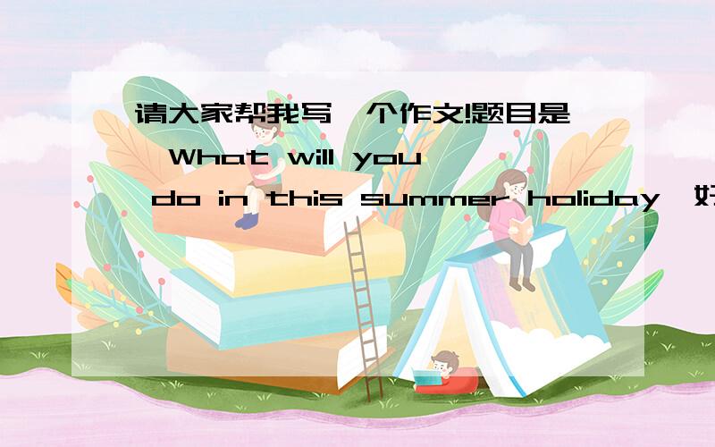 请大家帮我写一个作文!题目是《What will you do in this summer holiday》好吗?我们明天还的交作业啊!学不完就完蛋了!