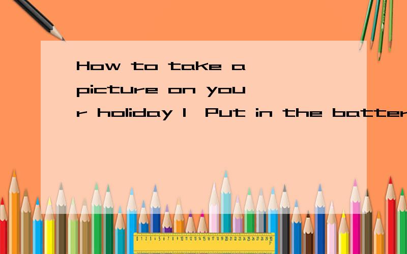 How to take a picture on your holiday 1、Put in the battery.2、put in the film .3、open the shutter .4、look at the view finder .5、point at objects or prople 6、tell everyone to say,“Cheese”7、press the button .8、close the shutter and p