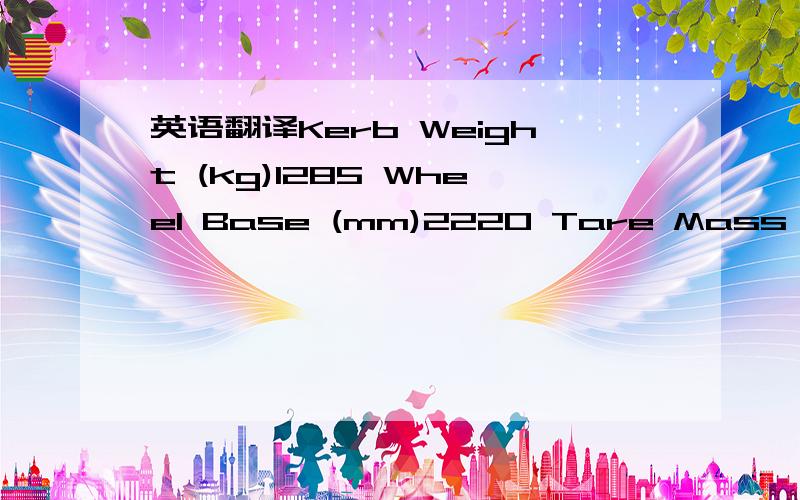 英语翻译Kerb Weight (kg)1285 Wheel Base (mm)2220 Tare Mass (kg)1285 Length (mm)4285 Gross Combination Mass (kg)3402 Width (mm)1630 Gross Vehicle Mass (kg)2302 Height (mm)1860 Pay Load (kg)1017 Track Front (mm)1415 Towing Braked (kg)1100 Track Rea