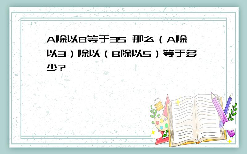 A除以B等于35 那么（A除以3）除以（B除以5）等于多少?