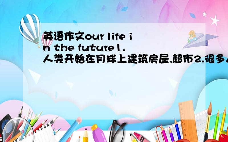 英语作文our life in the future1.人类开始在月球上建筑房屋,超市2.很多人在海底生活3.很多日常生活用品可以食用4.不治之症的治疗有了很大的突破100词语