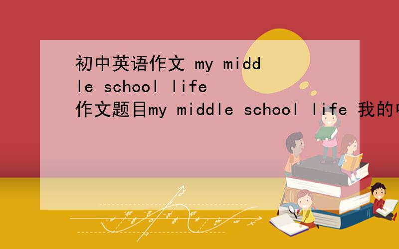 初中英语作文 my middle school life作文题目my middle school life 我的中学生活用现在时、过去时、将来时来写写出过去现在的校园生活在写未来自己将怎样.要自己写的,请不要上网上复制.千万不要