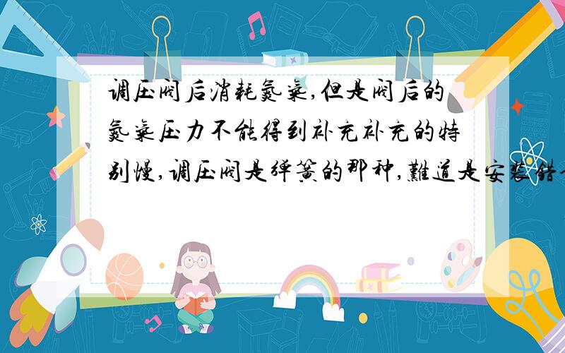 调压阀后消耗氮气,但是阀后的氮气压力不能得到补充补充的特别慢,调压阀是弹簧的那种,难道是安装错误,我安装的时候弹簧朝下了,我看别的都是弹簧朝上,我这边拆卸不方便求专家我别的管