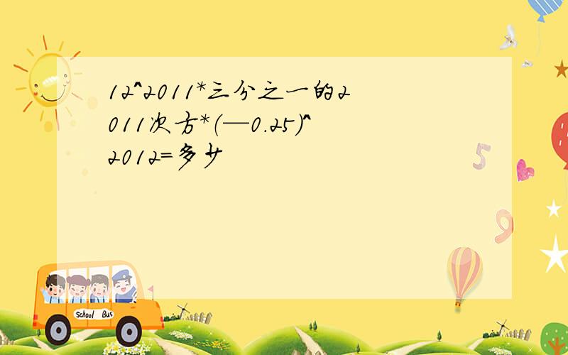 12^2011*三分之一的2011次方*（—0.25）^2012=多少