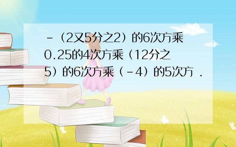 -（2又5分之2）的6次方乘0.25的4次方乘（12分之5）的6次方乘（-4）的5次方 .