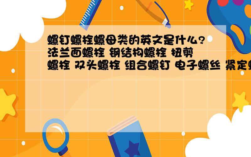 螺钉螺栓螺母类的英文是什么?法兰面螺栓 钢结构螺栓 扭剪螺栓 双头螺栓 组合螺钉 电子螺丝 紧定螺丝 塞打螺丝 自攻钉 自锁螺钉 焊钉 墙板钉 拉铆钉 全牙丝杆 化学膨胀螺栓 铆螺母 金属