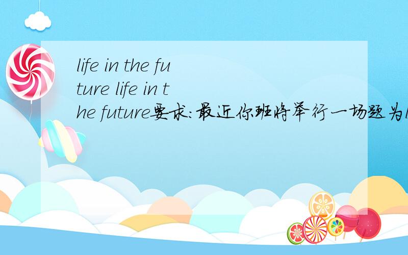 life in the future life in the future要求：最近你班将举行一场题为life in the future的讨论会,请根据以下要点,写一篇一百词左右的发言稿.1.随着医学的发展,人类的平均寿命将会达到120岁.2.由于新能源