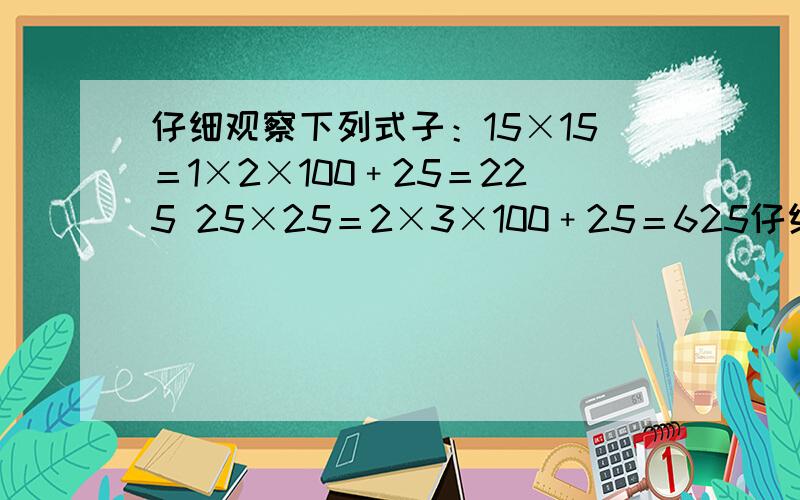 仔细观察下列式子：15×15＝1×2×100﹢25＝225 25×25＝2×3×100﹢25＝625仔细观察下列式子15×15＝1×2×100﹢25＝22525×25＝2×3×100﹢25＝62535×35＝3×4×100﹢25＝122545×45＝4×5×100﹢25＝2025……（1）.请根